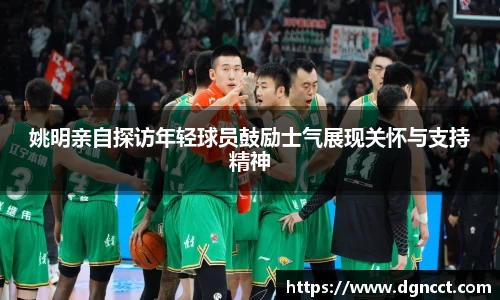 姚明亲自探访年轻球员鼓励士气展现关怀与支持精神