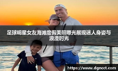 足球明星女友海滩度假美照曝光展现迷人身姿与浪漫时光