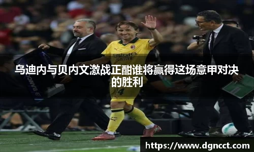 乌迪内与贝内文激战正酣谁将赢得这场意甲对决的胜利